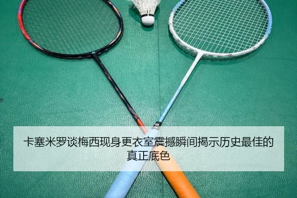 卡塞米罗谈梅西现身更衣室震撼瞬间揭示历史最佳的真正底色